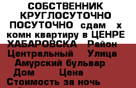 СОБСТВЕННИК КРУГЛОСУТОЧНО ПОСУТОЧНО  сдам 2-х комн квартиру в ЦЕНРЕ ХАБАРОВСКА › Район ­ Центральный  › Улица ­ Амурский бульвар  › Дом ­ 3 › Цена ­ 1 800 › Стоимость за ночь ­ 1 600 › Стоимость за час ­ 500 - Хабаровский край Недвижимость » Квартиры аренда посуточно   